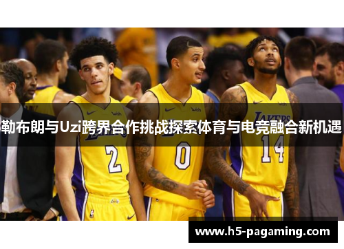 勒布朗与Uzi跨界合作挑战探索体育与电竞融合新机遇