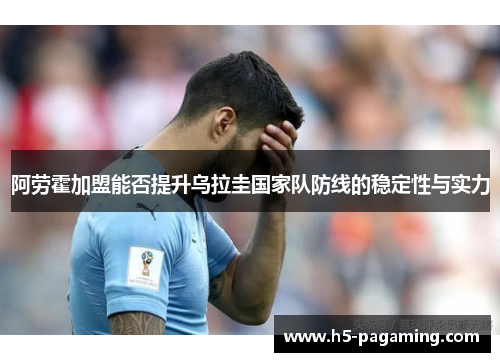 阿劳霍加盟能否提升乌拉圭国家队防线的稳定性与实力 阿劳霍加盟能否提升乌拉圭国家队防线的稳定性与实力
