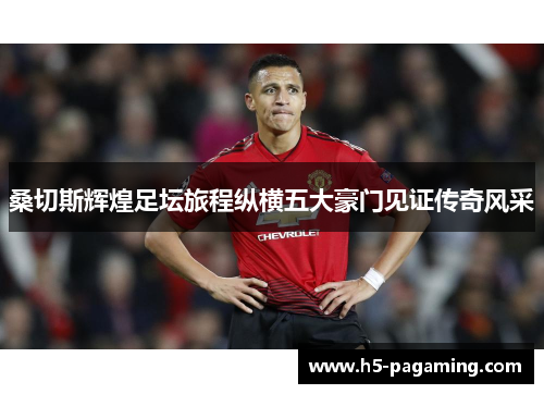 桑切斯辉煌足坛旅程纵横五大豪门见证传奇风采 桑切斯辉煌足坛旅程纵横五大豪门见证传奇风采
