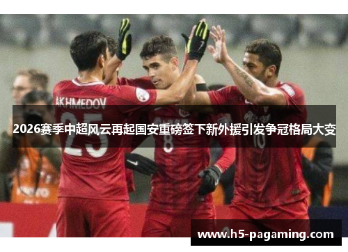 2026赛季中超风云再起国安重磅签下新外援引发争冠格局大变
